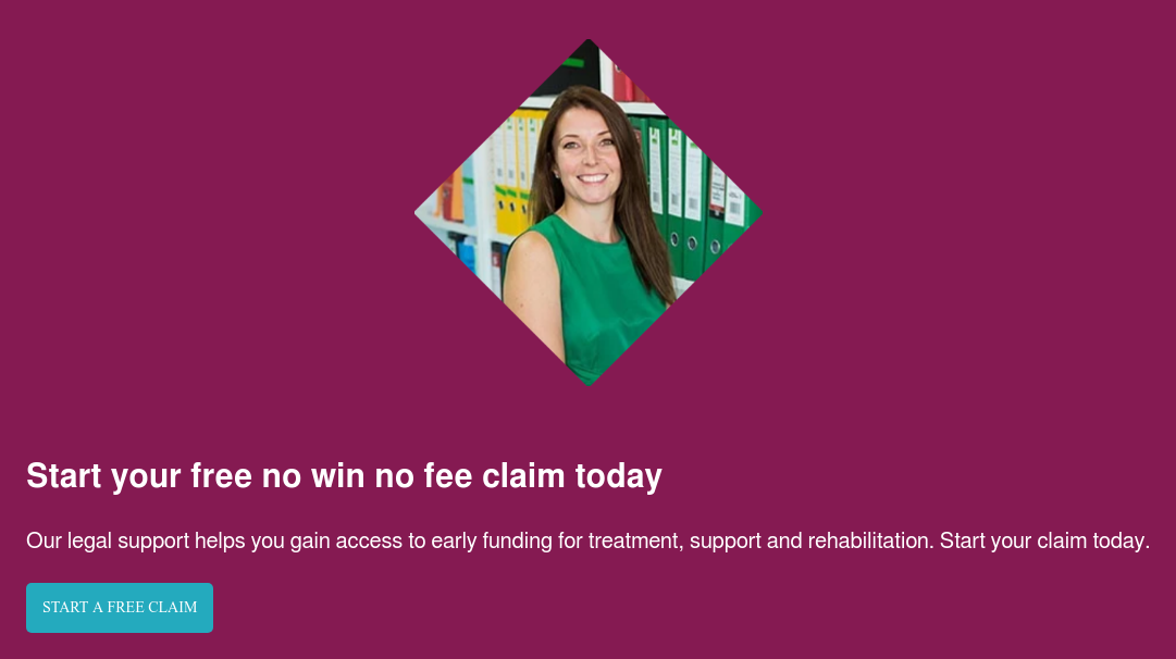 Start your free no win no fee claim today Our legal support helps you gain access to early funding for treatment, support and rehabilitation. Start your claim today. Start a free claim